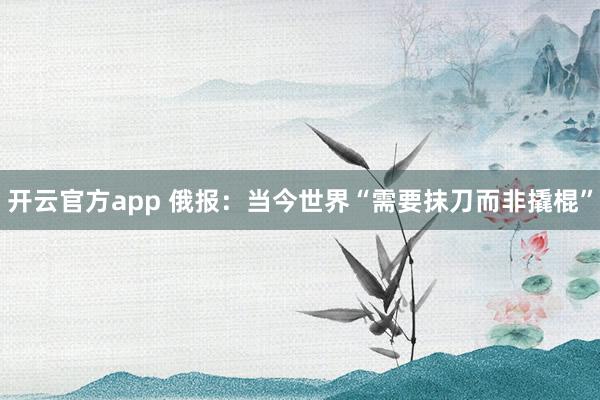 开云官方app 俄报：当今世界“需要抹刀而非撬棍”