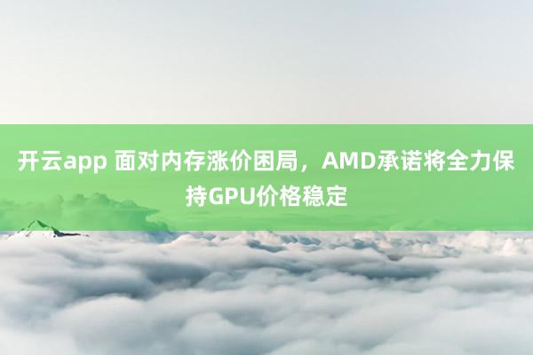 开云app 面对内存涨价困局，AMD承诺将全力保持GPU价格稳定