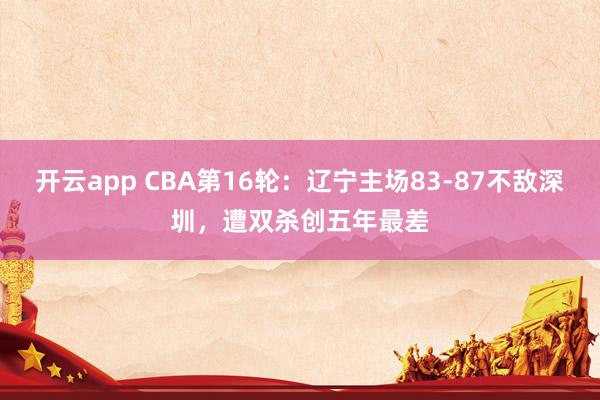 开云app CBA第16轮：辽宁主场83-87不敌深圳，遭双杀创五年最差