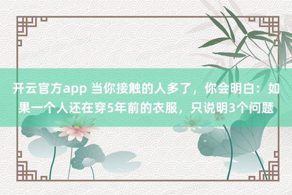 开云官方app 当你接触的人多了，你会明白：如果一个人还在穿5年前的衣服，只说明3个问题