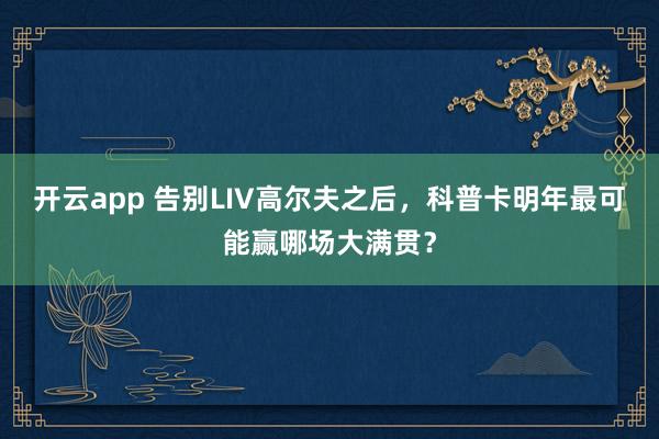 开云app 告别LIV高尔夫之后，科普卡明年最可能赢哪场大满贯？