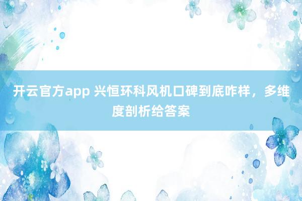 开云官方app 兴恒环科风机口碑到底咋样，多维度剖析给答案