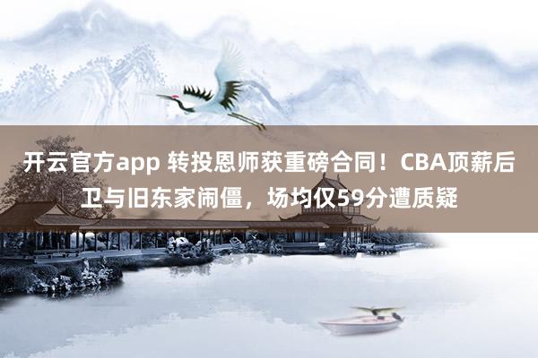 开云官方app 转投恩师获重磅合同！CBA顶薪后卫与旧东家闹僵，场均仅59分遭质疑