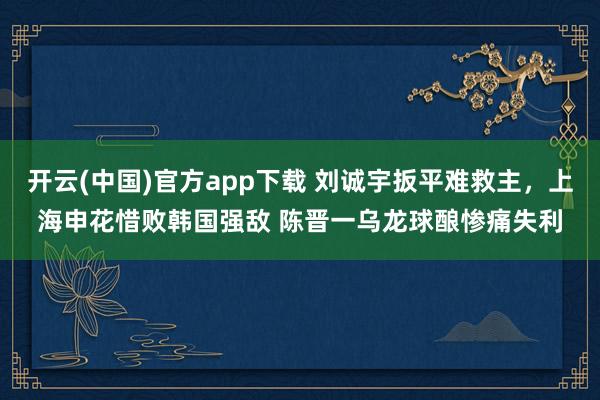 开云(中国)官方app下载 刘诚宇扳平难救主，上海申花惜败韩国强敌 陈晋一乌龙球酿惨痛失利