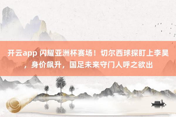 开云app 闪耀亚洲杯赛场！切尔西球探盯上李昊，身价飙升，国足未来守门人呼之欲出