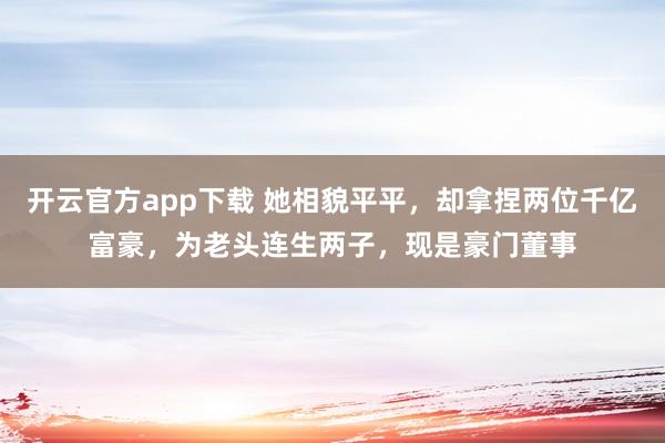 开云官方app下载 她相貌平平，却拿捏两位千亿富豪，为老头连生两子，现是豪门董事