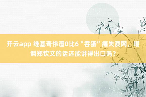 开云app 维基奇惨遭0比6“吞蛋”痛失澳网，嘲讽郑钦文的话还能讲得出口吗？