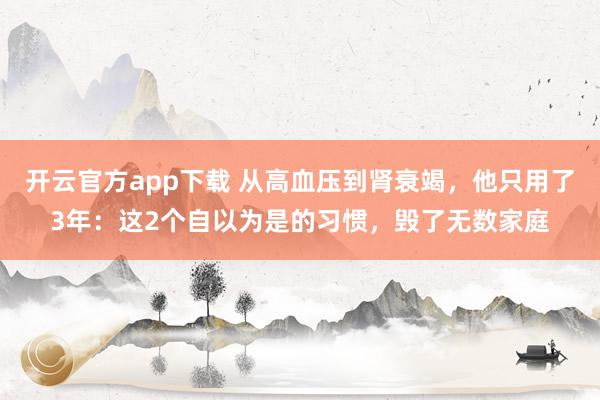 开云官方app下载 从高血压到肾衰竭，他只用了3年：这2个自以为是的习惯，毁了无数家庭