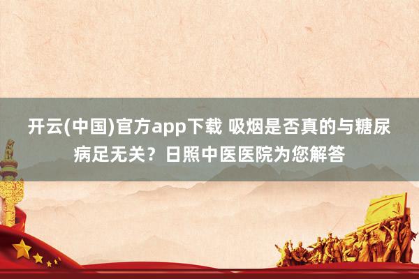 开云(中国)官方app下载 吸烟是否真的与糖尿病足无关？日照中医医院为您解答