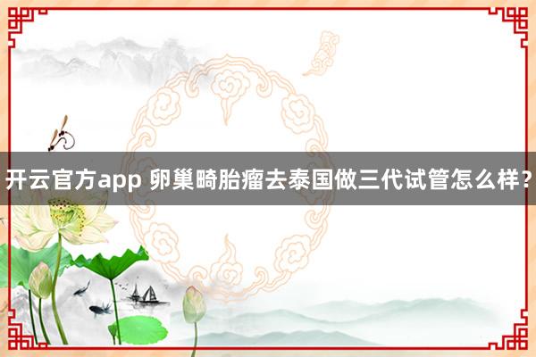 开云官方app 卵巢畸胎瘤去泰国做三代试管怎么样？