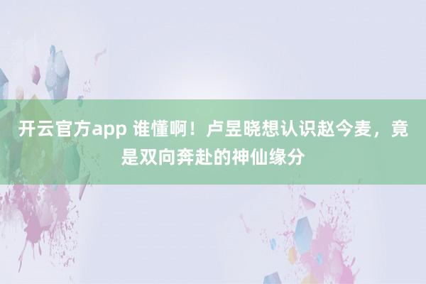 开云官方app 谁懂啊！卢昱晓想认识赵今麦，竟是双向奔赴的神仙缘分