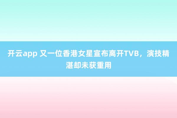 开云app 又一位香港女星宣布离开TVB，演技精湛却未获重用