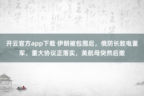开云官方app下载 伊朗被包围后，俄防长致电董军，重大协议正落实，美航母突然后撤
