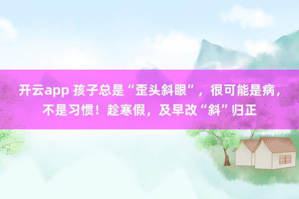开云app 孩子总是“歪头斜眼”，很可能是病，不是习惯！趁寒假，及早改“斜”归正
