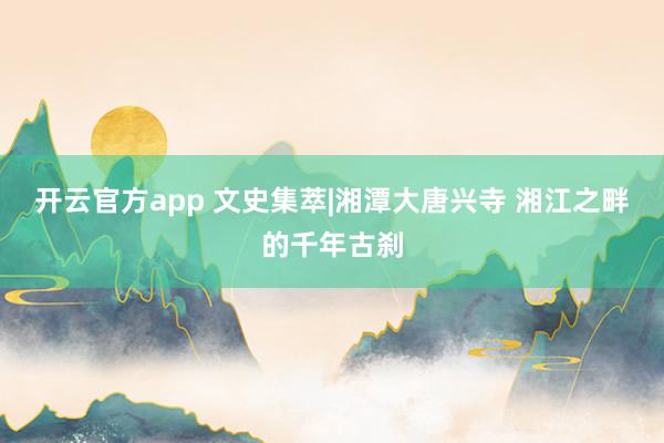 开云官方app 文史集萃|湘潭大唐兴寺 湘江之畔的千年古刹