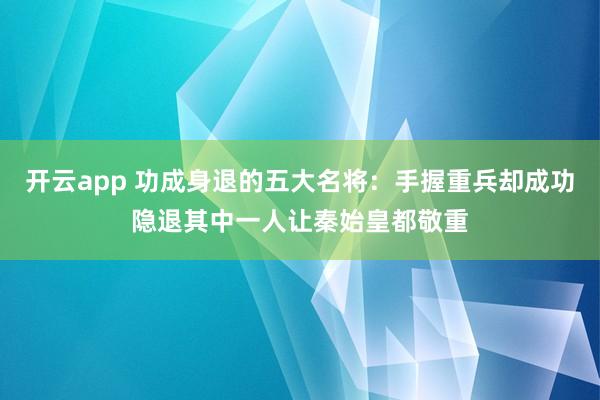 开云app 功成身退的五大名将：手握重兵却成功隐退其中一人让秦始皇都敬重