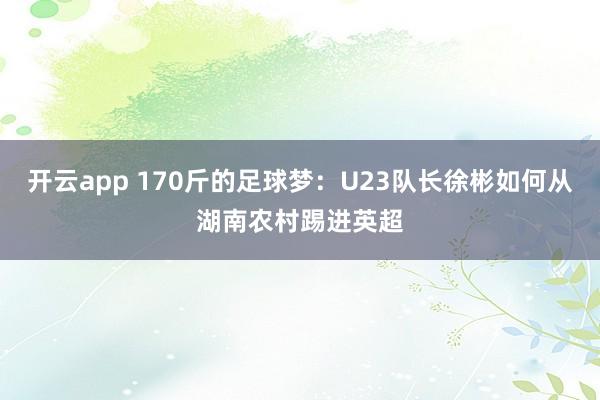 开云app 170斤的足球梦：U23队长徐彬如何从湖南农村踢进英超