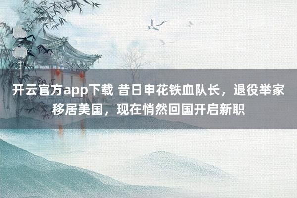 开云官方app下载 昔日申花铁血队长，退役举家移居美国，现在悄然回国开启新职