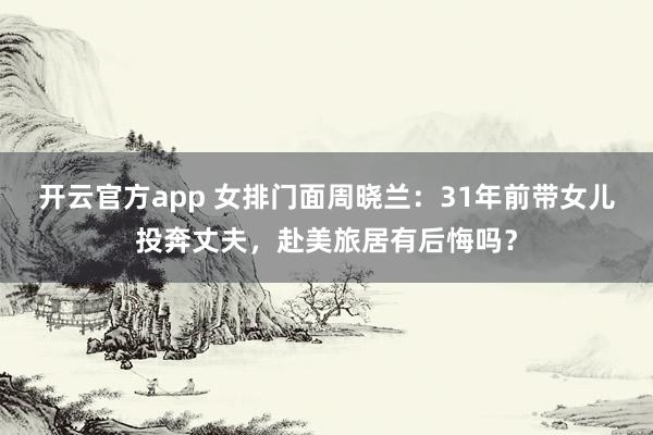 开云官方app 女排门面周晓兰：31年前带女儿投奔丈夫，赴美旅居有后悔吗？