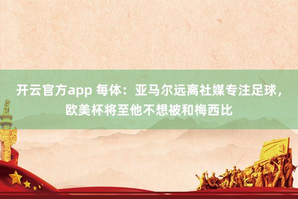 开云官方app 每体：亚马尔远离社媒专注足球，欧美杯将至他不想被和梅西比