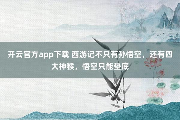 开云官方app下载 西游记不只有孙悟空，还有四大神猴，悟空只能垫底