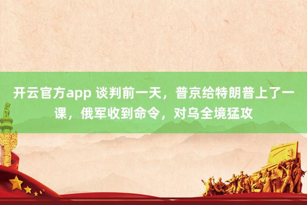 开云官方app 谈判前一天，普京给特朗普上了一课，俄军收到命令，对乌全境猛攻