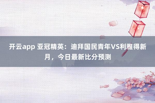开云app 亚冠精英：迪拜国民青年VS利雅得新月，今日最新比分预测