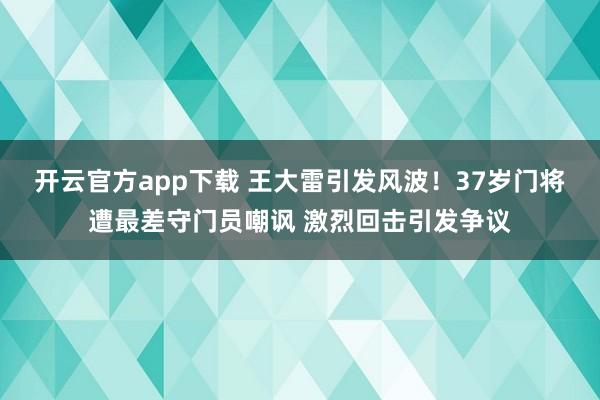 开云官方app下载 王大雷引发风波！37岁门将遭最差守门员嘲讽 激烈回击引发争议