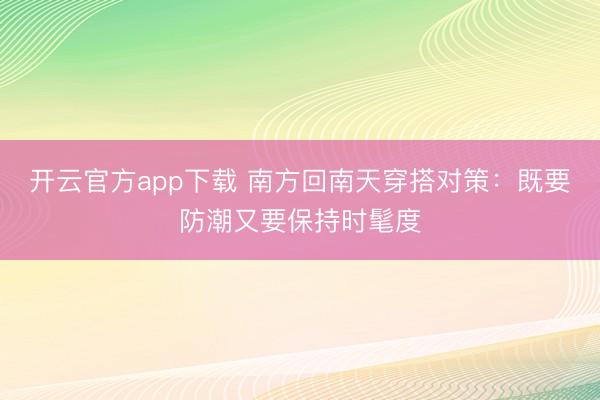 开云官方app下载 南方回南天穿搭对策：既要防潮又要保持时髦度