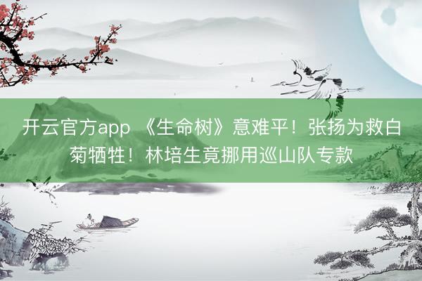 开云官方app 《生命树》意难平！张扬为救白菊牺牲！林培生竟挪用巡山队专款