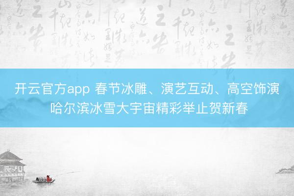 开云官方app 春节冰雕、演艺互动、高空饰演 哈尔滨冰雪大宇宙精彩举止贺新春