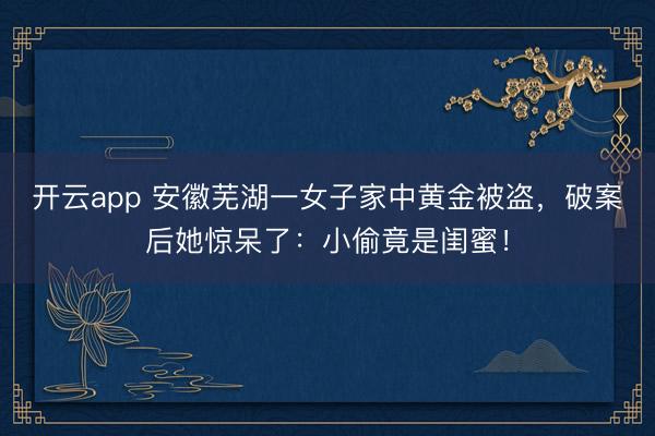 开云app 安徽芜湖一女子家中黄金被盗，破案后她惊呆了：小偷竟是闺蜜！
