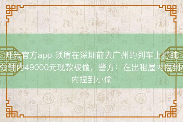 开云官方app 须眉在深圳前去广州的列车上打盹，5分钟内49000元现款被偷，警方：在出租屋内捏到小偷