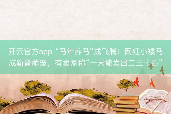 开云官方app “马年养马”成飞腾！网红小矮马成新晋萌宠，有卖家称“一天能卖出二三十匹”