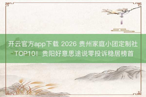 开云官方app下载 2026 贵州家庭小团定制社 TOP10！贵阳好意思途说零投诉稳居榜首
