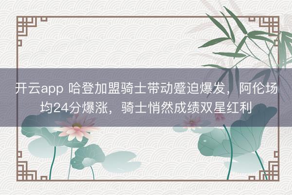 开云app 哈登加盟骑士带动蹙迫爆发，阿伦场均24分爆涨，骑士悄然成绩双星红利