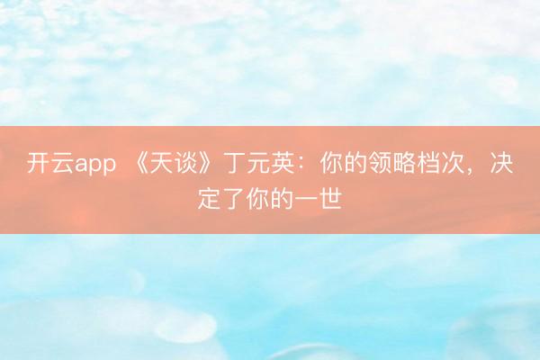开云app 《天谈》丁元英：你的领略档次，决定了你的一世