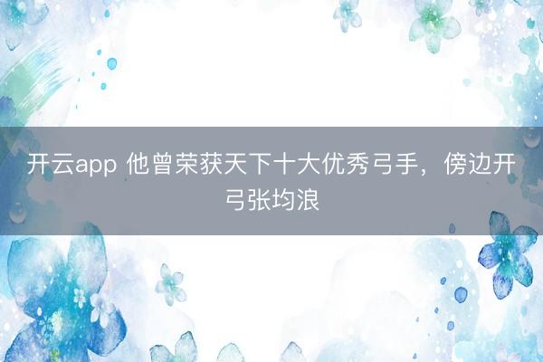 开云app 他曾荣获天下十大优秀弓手，傍边开弓张均浪
