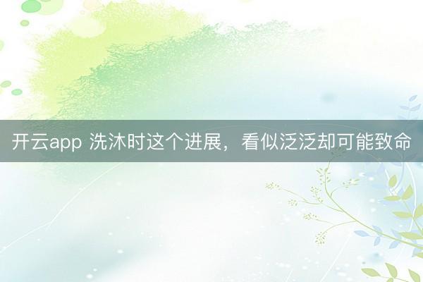 开云app 洗沐时这个进展,看似泛泛却可能致命